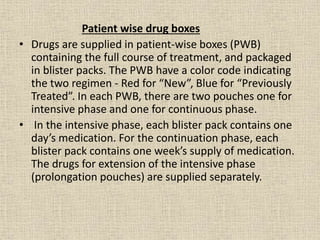Patient wise drug boxes 
• Drugs are supplied in patient-wise boxes (PWB) 
containing the full course of treatment, and packaged 
in blister packs. The PWB have a color code indicating 
the two regimen - Red for “New”, Blue for “Previously 
Treated”. In each PWB, there are two pouches one for 
intensive phase and one for continuous phase. 
• In the intensive phase, each blister pack contains one 
day’s medication. For the continuation phase, each 
blister pack contains one week’s supply of medication. 
The drugs for extension of the intensive phase 
(prolongation pouches) are supplied separately. 
 