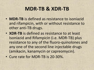 MDR-TB & XDR-TB 
• MDR-TB is defined as resistance to isoniazid 
and rifampicin, with or without resistance to 
other anti-TB drugs. 
• XDR-TB is defined as resistance to at least 
Isoniazid and Rifampicin (i.e. MDR-TB) plus 
resistance to any of the fluoro-quinolones and 
any one of the second line injectable drugs 
(amikacin, kanamycin or capreomycin). 
• Cure rate for MDR-TB is 20-30%. 
 