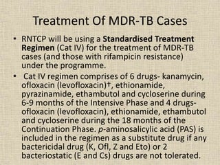 Treatment Of MDR-TB Cases 
• RNTCP will be using a Standardised Treatment 
Regimen (Cat IV) for the treatment of MDR-TB 
cases (and those with rifampicin resistance) 
under the programme. 
• Cat IV regimen comprises of 6 drugs- kanamycin, 
ofloxacin (levofloxacin)†, ethionamide, 
pyrazinamide, ethambutol and cycloserine during 
6-9 months of the Intensive Phase and 4 drugs-ofloxacin 
(levofloxacin), ethionamide, ethambutol 
and cycloserine during the 18 months of the 
Continuation Phase. p-aminosalicylic acid (PAS) is 
included in the regimen as a substitute drug if any 
bactericidal drug (K, Ofl, Z and Eto) or 2 
bacteriostatic (E and Cs) drugs are not tolerated. 
 