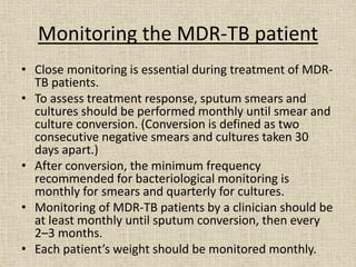 Monitoring the MDR-TB patient 
• Close monitoring is essential during treatment of MDR-TB 
patients. 
• To assess treatment response, sputum smears and 
cultures should be performed monthly until smear and 
culture conversion. (Conversion is defined as two 
consecutive negative smears and cultures taken 30 
days apart.) 
• After conversion, the minimum frequency 
recommended for bacteriological monitoring is 
monthly for smears and quarterly for cultures. 
• Monitoring of MDR-TB patients by a clinician should be 
at least monthly until sputum conversion, then every 
2–3 months. 
• Each patient’s weight should be monitored monthly. 
 