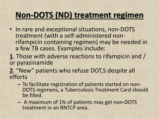 Non-DOTS (ND) treatment regimen 
• In rare and exceptional situations, non-DOTS 
treatment (with a self-administered non-rifampicin 
containing regimen) may be needed in 
a few TB cases. Examples include: 
1. Those with adverse reactions to rifampicin and / 
or pyrazinamide 
2. “New” patients who refuse DOT,S despite all 
efforts 
– To facilitate registration of patients started on non- 
DOTS regimens, a Tuberculosis Treatment Card should 
be filled. 
– A maximum of 1% of patients may get non-DOTS 
treatment in an RNTCP area. 
 
