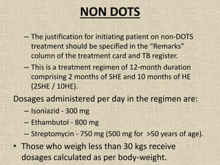 NON DOTS 
– The justification for initiating patient on non-DOTS 
treatment should be specified in the “Remarks” 
column of the treatment card and TB register. 
– This is a treatment regimen of 12-month duration 
comprising 2 months of SHE and 10 months of HE 
(2SHE / 10HE). 
Dosages administered per day in the regimen are: 
– Isoniazid - 300 mg 
– Ethambutol - 800 mg 
– Streptomycin - 750 mg (500 mg for >50 years of age). 
• Those who weigh less than 30 kgs receive 
dosages calculated as per body-weight. 
 