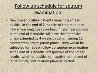 Follow up schedule for sputum 
examination: 
• New smear positive patients remaining smear 
positive at the end of 2 months of treatment and 
new smear negative cases becoming smear positive 
at the end of 2 months will have their intensive 
phase extended by 4 weeks by administering 12 
blisters from prolongation pouch. They would be 
subjected for repeat follow up sputum examination 
at the end of 3 months. Irrespective of the smear 
results (whether positive or negative) at the end of 
third month, continuation phase is started. 
 