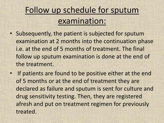 Follow up schedule for sputum 
examination: 
• Subsequently, the patient is subjected for sputum 
examination at 2 months into the continuation phase 
i.e. at the end of 5 months of treatment. The final 
follow up sputum examination is done at the end of 
the treatment. 
• If patients are found to be positive either at the end 
of 5 months or at the end of treatment they are 
declared as failure and sputum is sent for culture and 
drug sensitivity testing. Then, they are registered 
afresh and put on treatment regimen for previously 
treated. 
 