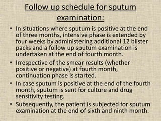 Follow up schedule for sputum 
examination: 
• In situations where sputum is positive at the end 
of three months, intensive phase is extended by 
four weeks by administering additional 12 blister 
packs and a follow up sputum examination is 
undertaken at the end of fourth month. 
• Irrespective of the smear results (whether 
positive or negative) at fourth month, 
continuation phase is started. 
• In case sputum is positive at the end of the fourth 
month, sputum is sent for culture and drug 
sensitivity testing. 
• Subsequently, the patient is subjected for sputum 
examination at the end of sixth and ninth month. 
 