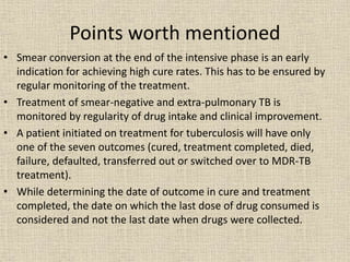 Points worth mentioned 
• Smear conversion at the end of the intensive phase is an early 
indication for achieving high cure rates. This has to be ensured by 
regular monitoring of the treatment. 
• Treatment of smear-negative and extra-pulmonary TB is 
monitored by regularity of drug intake and clinical improvement. 
• A patient initiated on treatment for tuberculosis will have only 
one of the seven outcomes (cured, treatment completed, died, 
failure, defaulted, transferred out or switched over to MDR-TB 
treatment). 
• While determining the date of outcome in cure and treatment 
completed, the date on which the last dose of drug consumed is 
considered and not the last date when drugs were collected. 
 