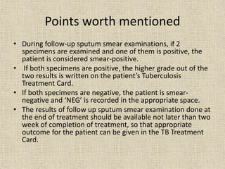 Points worth mentioned 
• During follow-up sputum smear examinations, if 2 
specimens are examined and one of them is positive, the 
patient is considered smear-positive. 
• If both specimens are positive, the higher grade out of the 
two results is written on the patient’s Tuberculosis 
Treatment Card. 
• If both specimens are negative, the patient is smear-negative 
and ‘NEG’ is recorded in the appropriate space. 
• The results of follow up sputum smear examination done at 
the end of treatment should be available not later than two 
week of completion of treatment, so that appropriate 
outcome for the patient can be given in the TB Treatment 
Card. 
 