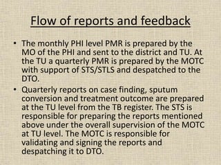 Flow of reports and feedback 
• The monthly PHI level PMR is prepared by the 
MO of the PHI and sent to the district and TU. At 
the TU a quarterly PMR is prepared by the MOTC 
with support of STS/STLS and despatched to the 
DTO. 
• Quarterly reports on case finding, sputum 
conversion and treatment outcome are prepared 
at the TU level from the TB register. The STS is 
responsible for preparing the reports mentioned 
above under the overall supervision of the MOTC 
at TU level. The MOTC is responsible for 
validating and signing the reports and 
despatching it to DTO. 
 