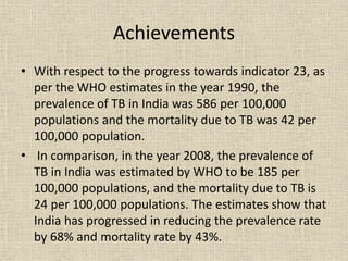 Achievements 
• With respect to the progress towards indicator 23, as 
per the WHO estimates in the year 1990, the 
prevalence of TB in India was 586 per 100,000 
populations and the mortality due to TB was 42 per 
100,000 population. 
• In comparison, in the year 2008, the prevalence of 
TB in India was estimated by WHO to be 185 per 
100,000 populations, and the mortality due to TB is 
24 per 100,000 populations. The estimates show that 
India has progressed in reducing the prevalence rate 
by 68% and mortality rate by 43%. 
 