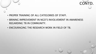 CONTD.
• PROPER TRAINING OF ALL CATEGORIES OF STAFF.
• BRINING IMPROVEMENT IN NGO’S INVOLVEMENT IN AWARENESS
REGARDING TB IN COMMUNITY.
• ENCOURAGING THE RESEARCH WORK IN FIELD OF TB.
 