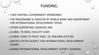 FUNDING:
• 100% CENTRAL GOVERNMENT SPONSORED.
• THE PROGRAMME IS ASSISTED BY WORLD BANK AND DEPARTMENT
FOR INTERNATIONAL DEVELOPMENT (DFID).
• OTHER SUPPORTING AGENCIES ARE:
oGLOBAL TB DRUG FACILITY (GDF)
oGLOBAL FUND TO FIGHT AIDS, TB, MALARIA (GFATM)
oUNITED STATES AGENCY FOR INTERNATIONAL DEVELOPMENT
(USAID)
oDANISH INTERNATIONAL DEVELOPMENT AGENCY (DANIDA)
 