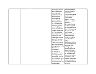 changinginposition
and arrangingbed
linenscanhelp
promote comfort
9. Instruct and
encourage the
womanto walk
duringroomingin
10.Patientmustbe
tiltedleftandright
every6-10 hours.
Checktensioninthe
calf and humansign
11. Promote early
mobilizationmaydo
ismove the arm,
hand,move the toe
and ankle twisting,
elevatingthe heel,
calf musclestight,as
well asbendingand
slidingthe footinthe
first6 hours
postpartum
12. Instructthe
postpartummother
on energy-saving
techniques,suchas
sittingtobrush teeth
or comb hair,and
performingtasksata
slowerspeed.
conservesenergy;
carefullybalance
assistance;
facilitatinggrowing
endurance will
improve the
patient’sactivity
tolerance andself-
esteem
8. In orderfor the
motherto notrely
to painmedications
9. It is the bestway
to ease gas pain
10. To avoid
thrombosisand
embolismfrom
occurringor Deep
veinthrombosis
(DVT)
11. Early ambulation
makesmotherfeel
healthierand
stronger.By
mobilizingregular
bloodcirculation/
smooth,the danger
of thrombosisand
thromboembolism
can be reduced.
Usedto strengthen
musclesand joints
inorder to conduct
activities
 