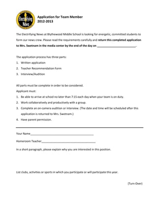 Application for Team Member
                  2012-2013


The Electrifying News at Blythewood Middle School is looking for energetic, committed students to
form our news crew. Please read the requirements carefully and return this completed application
to Mrs. Swetnam in the media center by the end of the day on _________________________.


The application process has three parts:
1. Written application
2. Teacher Recommendation Form
3. Interview/Audition


All parts must be complete in order to be considered.
Applicant must:
1. Be able to arrive at school no later than 7:15 each day when your team is on duty.
2. Work collaboratively and productively with a group.
3. Complete an on-camera audition or interview. (The date and time will be scheduled after this
    application is returned to Mrs. Swetnam.)
4. Have parent permission.



Your Name_________________________________________

Homeroom Teacher___________________________________

In a short paragraph, please explain why you are interested in this position.




List clubs, activities or sports in which you participate or will participate this year.


                                                                                           (Turn Over)
 