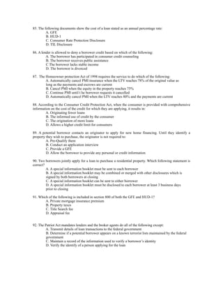 85. The following documents show the cost of a loan stated as an annual percentage rate:
         A. GFE
         B. HUD-1
         C. Consumer Rate Protection Disclosure
         D. TIL Disclosure

86. A lender is allowed to deny a borrower credit based on which of the following:
         A. The borrower has participated in consumer credit counseling
         B. The borrower receives public assistance
         C The borrower lacks stable income
         D. The borrower is divorced

87. The Homeowner protection Act of 1998 requires the service to do which of the following:
        A. Automatically cancel PMI insurance when the LTV reaches 78% of the original value as
        long as the payments and escrows are current
        B. Cancel PMI when the equity in the property reaches 75%
        C. Continue PMI until t he borrower requests it cancelled
        D. Automatically cancel PMI when the LTV reaches 80% and the payments are current

88. According to the Consumer Credit Protection Act, when the consumer is provided with comprehensive
information on the cost of the credit for which they are applying, it results in:
        A. Originating fewer loans
         B. The informed use of credit by the consumer
         C. The origination of more loans
         D. Allows a higher credit limit for consumers

89. A potential borrower contacts an originator to apply for new home financing. Until they identify a
property they wish to purchase, the originator is not required to:
         A. Pre-Qualify them
         B. Conduct an application interview
         C. Provide a GFE
         D. Allow the borrower to provide any personal or credit information

90. Two borrowers jointly apply for a loan to purchase a residential property. Which following statement is
correct?
         A. A special information booklet must be sent to each borrower
         B. A special information booklet may be combined or merged with other disclosures which is
         signed by both borrowers at closing
         C. A special information booklet can be sent to either borrower
         D. A special information booklet must be disclosed to each borrower at least 3 business days
         prior to closing

91. Which of the following is included in section 800 of both the GFE and HUD-1?
        A. Private mortgage insurance premium
        B. Property taxes
        C. Title Search fee
        D. Appraisal fee


92. The Patriot Act mandates lenders and the broker agents do all of the following except:
        A. Transmit details of loan transactions to the federal government
         B. Determine if a potential borrower appears on a known terrorist lists maintained by the federal
         government
         C. Maintain a record of the information used to verify a borrower’s identity
         D. Verify the identify of a person applying for the loan
 