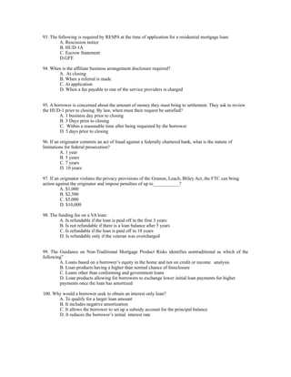 93. The following is required by RESPA at the time of application for a residential mortgage loan:
         A. Rescission notice
         B. HUD-1A
         C. Escrow Statement
         D.GFE

94. When is the affiliate business arrangement disclosure required?
       A. At closing
       B. When a referral is made
       C. At application
       D. When a fee payable to one of the service providers is charged


95. A borrower is concerned about the amount of money they must bring to settlement. They ask to review
the HUD-1 prior to closing. By law, when must their request be satisfied?
         A. 1 business day prior to closing
         B. 3 Days prior to closing
         C. Within a reasonable time after being requested by the borrower
         D. 5 days prior to closing

96. If an originator commits an act of fraud against a federally chartered bank, what is the statute of
limitations for federal prosecution?
          A. 1 year
          B. 5 years
          C. 7 years
          D. 10 years

97. If an originator violates the privacy provisions of the Gramm, Leach, Bliley Act, the FTC can bring
action against the originator and impose penalties of up to___________?
          A. $1,000
          B. $2,500
          C. $5,000
          D. $10,000

98. The funding fee on a VA loan:
         A. Is refundable if the loan is paid off in the first 3 years
         B. Is not refundable if there is a loan balance after 5 years
         C. Is refundable if the loan is paid off in 10 years
         D. Is refundable only if the veteran was overcharged


99. The Guidance on Non-Traditional Mortgage Product Risks identifies nontraditional as which of the
following”
        A. Loans based on a borrower’s equity in the home and not on credit or income analysis
        B. Loan products having a higher than normal chance of foreclosure
        C. Loans other than conforming and government loans
        D. Loan products allowing for borrowers to exchange lower initial loan payments for higher
        payments once the loan has amortized

100. Why would a borrower seek to obtain an interest only loan?
       A. To qualify for a larger loan amount
       B. It includes negative amortization
       C. It allows the borrower to set up a subsidy account for the principal balance
       D. It reduces the borrower’s initial interest rate
 