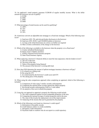 18. An applicant’s rental property generates $1200.00 of regular monthly income. What is the dollar
amount the borrower can use to qualify?
        A. $1200
        B. $900
        C. $960
        D. $600

19. What percentage of rental income can be used for qualifying?
        A. 100%
        B. 75%
        C. 80%
        D. 50%

20. A borrower converts an adjustable-rate mortgage to a fixed-rate mortgage. Which of the following must
occur?
        A. Send new GFE, TIL and relevant broker disclosures to the borrower
         B. Send new GFE, HUD-1 and CHARM booklets to borrower
         C. As long as the initial disclosures are correct, no further are required
         D. Mail a written confirmation of the change to the borrower

21. Which of the following is available to the borrower when the property is in a flood zone?
        A. County subsidized flood program
        B. Home owner’s liability insurance
        C. FEMA’s National Flood Insurance program
        D. State Flood Insurance Agency

22. When analyzing a borrower’s financial ability to meet the loan repayment, what do lenders review?
       A. The size of the loan
       B. The term of the loan
       C. Value of the property being financed
       D. The amount of the borrower’s existing debt load.

23. How does FHA determine the amount of upfront mortgage insurance a borrower will pay?
       A. It is based on a sliding scale
        B. By using the LTV
        C. It is determined by the borrower’s credit score and LTV
        D. The asking price of the property

24. When using the sales comparisons approach when completing an appraisal, which of the following is
included?
        A. Comparison of value using 3 similar, recently sold properties
        B. Comparing the national home average against the subject property
        C. Reviewing recently sold properties with in a 3 mile radius
        D. An analysis of the cost to rebuild the property

25. Using the cost approach to appraisal a property the following would include:
        A. The value comparison against several comparable properties in the area
        B. Comparing the national average of similar properties sold in the area.
        C. The value of the lot plus the replacement cost of the improvements
        D. Analyzing all the income that can be generated by the property

26. Which of the following is not found on a borrower’s credit report?
        A. Information in the public records
        B. Credit balances relative to credit availability
        C. Derogatory credit information
        D. Payments made to creditors who do not report to a credit repository
 