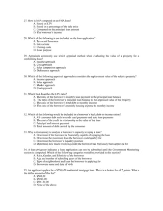 27. How is MIP computed on an FHA loan?
       A. Based on LTV
        B. Based on a percentage of the sale price
        C. Computed on the principal loan amount
        D. The borrower’s income

28. Which of the following is not included on the loan application?
        A. Taxes and Insurance
        B. Interest rate
        C. Closing costs
        D. Loan purpose

29. Appraisers commonly use which appraisal method when evaluating the value of a property for a
conforming loan?
        A. Income approach
        B. Cost approach
        C. Sales comparison approach
        D. Defeasance approach

30. Which of the following appraisal approaches considers the replacement value of the subject property?
        A. Income approach
        B. Sales approach
        C. Market approach
        D. Cost approach

31. Which best describes the LTV ratio?
        A. The ratio of the borrower’s monthly loan payment to the principal loan balance
        B. The ratio of the borrower’s principal loan balance to the appraised value of the property
        C. The ratio of the borrower’s total debt to monthly income
        D. The ratio of the borrower’s monthly housing expense to monthly income


32. Which of the following would be included in a borrower’s back debt-to-income ration?
        A. All consumer debt such as credit card payments and auto loan payments
        B. The cost of the credit in relationship to the value of the loan
        C. Principal and interest payment
        D. Total amount of debt carried by the consumer

33. Why is it necessary to analyze a borrower’s capacity to repay a loan?
       A. Determine if the borrower is financially capable of repaying the loan
        B. Determine the maximum loan the borrower could qualify for
        C. Determine the borrower’s liquidity position
        D. Determine how much revolving credit the borrower has previously been approved for

34. A loan processor indicates a loan application can not be submitted until the Government Monitoring
section is completed. Which of the following categories would be provided in this section?
         A. Race, Gender, and Ethnicity of the borrower
          B. Age and number of schooling years of the borrower
          C. Type of neighborhood and loan the borrower is applying for
          D. Borrowers name and date of birth

35. An applicant applies for a $250,650 residential mortgage loan. There is a broker fee of 2 points. What s
the dollar amount of this fee?
         A. $501.30
         B. $5013.00
         C. $50,130.00
         D. None of the above
 