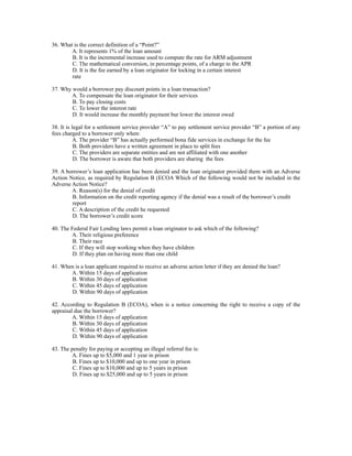 36. What is the correct definition of a “Point?”
        A. It represents 1% of the loan amount
        B. It is the incremental increase used to compute the rate for ARM adjustment
        C. The mathematical conversion, in percentage points, of a charge to the APR
        D. It is the fee earned by a loan originator for locking in a certain interest
        rate

37. Why would a borrower pay discount points in a loan transaction?
       A. To compensate the loan originator for their services
        B. To pay closing costs
        C. To lower the interest rate
        D. It would increase the monthly payment bur lower the interest owed

38. It is legal for a settlement service provider “A” to pay settlement service provider “B” a portion of any
fees charged to a borrower only when:
           A. The provider “B” has actually performed bona fide services in exchange for the fee
           B. Both providers have a written agreement in place to split fees
           C. The providers are separate entities and are not affiliated with one another
           D. The borrower is aware that both providers are sharing the fees

39. A borrower’s loan application has been denied and the loan originator provided them with an Adverse
Action Notice, as required by Regulation B (ECOA Which of the following would not be included in the
Adverse Action Notice?
        A. Reason(s) for the denial of credit
        B. Information on the credit reporting agency if the denial was a result of the borrower’s credit
        report
        C. A description of the credit he requested
        D. The borrower’s credit score

40. The Federal Fair Lending laws permit a loan originator to ask which of the following?
        A. Their religious preference
         B. Their race
         C. If they will stop working when they have children
         D. If they plan on having more than one child

41. When is a loan applicant required to receive an adverse action letter if they are denied the loan?
       A. Within 15 days of application
       B. Within 30 days of application
       C. Within 45 days of application
       D. Within 90 days of application

42. According to Regulation B (ECOA), when is a notice concerning the right to receive a copy of the
appraisal due the borrower?
         A. Within 15 days of application
         B. Within 30 days of application
         C. Within 45 days of application
         D. Within 90 days of application

43. The penalty for paying or accepting an illegal referral fee is:
         A. Fines up to $5,000 and 1 year in prison
         B. Fines up to $10,000 and up to one year in prison
         C. Fines up to $10,000 and up to 5 years in prison
         D. Fines up to $25,000 and up to 5 years in prison
 