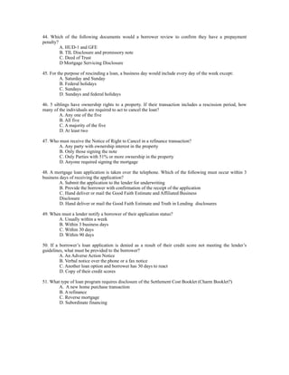 44. Which of the following documents would a borrower review to confirm they have a prepayment
penalty?
         A. HUD-1 and GFE
         B. TIL Disclosure and promissory note
         C. Deed of Trust
         D Mortgage Servicing Disclosure

45. For the purpose of rescinding a loan, a business day would include every day of the week except:
         A. Saturday and Sunday
         B. Federal holidays
         C. Sundays
         D. Sundays and federal holidays

46. 5 siblings have ownership rights to a property. If their transaction includes a rescission period, how
many of the individuals are required to act to cancel the loan?
         A. Any one of the five
         B. All five
         C. A majority of the five
         D. At least two

47. Who must receive the Notice of Right to Cancel in a refinance transaction?
       A. Any party with ownership interest in the property
        B. Only those signing the note
        C. Only Parties with 51% or more ownership in the property
        D. Anyone required signing the mortgage

48. A mortgage loan application is taken over the telephone. Which of the following must occur within 3
business days of receiving the application?
         A. Submit the application to the lender for underwriting
         B. Provide the borrower with confirmation of the receipt of the application
         C. Hand deliver or mail the Good Faith Estimate and Affiliated Business
         Disclosure
         D. Hand deliver or mail the Good Faith Estimate and Truth in Lending disclosures

49. When must a lender notify a borrower of their application status?
       A. Usually within a week
       B. Within 3 business days
       C. Within 30 days
       D. Within 90 days

50. If a borrower’s loan application is denied as a result of their credit score not meeting the lender’s
guidelines, what must be provided to the borrower?
         A. An Adverse Action Notice
         B. Verbal notice over the phone or a fax notice
         C. Another loan option and borrower has 30 days to react
         D. Copy of their credit scores

51. What type of loan program requires disclosure of the Settlement Cost Booklet (Charm Booklet?)
        A. A new home purchase transaction
        B. A refinance
        C. Reverse mortgage
        D. Subordinate financing
 