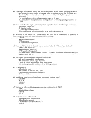 60. According to the federal fair lending laws, the following cannot be used to when qualifying a borrower?
        A. A female borrower is 5 month pregnant and might not continue working after the baby is born.
        B. A disabled borrower’s credit report indicates numerous 60 and 90 day late payments on
        credit cards
        C. A minority borrower lacks sufficient down payment for the loan
        D. A female borrower’s application and credit report show several employment gaps over the last
        2 years

61. Under the Truth in Lending Act, a loan originator is required to disclose the following to a borrower:
        A. Estimated closing costs
        B. Appraisal results
        C. Terms of the credit transaction
        D. Personal financial information provided by the credit reporting agencies

62. According to the federal Fair Credit Reporting Act, who has the responsibility of protecting a
borrower’s privacy when their credit information is being reported?
        A. HUD
        B. Credit reporting agency
        C. The consumer
        D. The lender servicing the loan

63. Under the TILA, what is the threshold of error permitted before the APR must be re-disclosed?
        A. One-eighth of a percent
        B. One-quarter of one percent
        C. Three-eights of one percent
        D. It is not required to be re-disclosed if the new GFE form is used and the interest rate correctly is
        disclosed on the new GFE

64. Which is not true concerning the Settlement Cost Booklet?
        A. It can be translated into other languages
        B. It can be made part of a larger document
        C. I can be stamped with the name of the loan originator
        D. It can be reproduced in any form with out HUD’s permission

65. RESPA applies to:
       A. Residential loans
        B. Residential lot loans less than 5 acres
        C. Commercial condominiums and duplexes
        D. Commercial loans

66. What federal statute governs the settlement of residential mortgage loans?
        A. RESPA
        B. TILA
        C. HMDA
        D. ECOA

67. Which of the following federal agencies creates the regulations for the TILA?
        A. FHA
        B. Federal Reserve Board
        C. HUD
        D. FTC

68. What entity insures an FHA loan?
        A. Federal Housing Administration
        B. Fair Housing Authority
        C. Federal First Time Home Buyers Act
        D. HUD
 