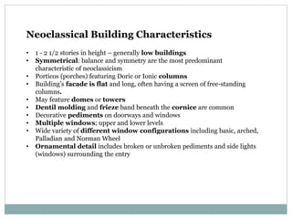 Neoclassical Building Characteristics
• 1 - 2 1/2 stories in height – generally low buildings
• Symmetrical: balance and symmetry are the most predominant
characteristic of neoclassicism
• Porticos (porches) featuring Doric or Ionic columns
• Building’s facade is flat and long, often having a screen of free-standing
columns.
• May feature domes or towers
• Dentil molding and frieze band beneath the cornice are common
• Decorative pediments on doorways and windows
• Multiple windows; upper and lower levels
• Wide variety of different window configurations including basic, arched,
Palladian and Norman Wheel
• Ornamental detail includes broken or unbroken pediments and side lights
(windows) surrounding the entry
 