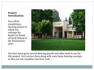Project
Introduction
You will be
completing a
drawing project in
which you
redesign the
façade (or front)
of Cavitt School in
the Neoclassical
style.
You have been given several drawing pencils and other tools to use for
this project. Let’s review them along with some basic drawing concepts
so that you can complete your best work . . .
 