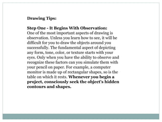 Drawing Tips:
Step One - It Begins With Observation:
One of the most important aspects of drawing is
observation. Unless you learn how to see, it will be
difficult for you to draw the objects around you
successfully. The fundamental aspect of depicting
any form, tone, color, or texture starts with your
eyes. Only when you have the ability to observe and
recognize these factors can you simulate them with
your pencil on paper. For example, a computer
monitor is made up of rectangular shapes, so is the
table on which it rests. Whenever you begin a
project, consciously seek the object's hidden
contours and shapes.
 
