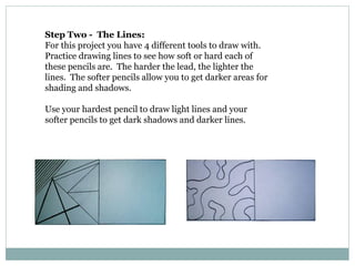 Step Two - The Lines:
For this project you have 4 different tools to draw with.
Practice drawing lines to see how soft or hard each of
these pencils are. The harder the lead, the lighter the
lines. The softer pencils allow you to get darker areas for
shading and shadows.
Use your hardest pencil to draw light lines and your
softer pencils to get dark shadows and darker lines.
 
