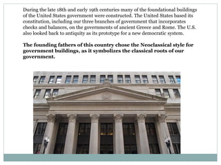During the late 18th and early 19th centuries many of the foundational buildings
of the United States government were constructed. The United States based its
constitution, including our three branches of government that incorporates
checks and balances, on the governments of ancient Greece and Rome. The U.S.
also looked back to antiquity as its prototype for a new democratic system.
The founding fathers of this country chose the Neoclassical style for
government buildings, as it symbolizes the classical roots of our
government.
 