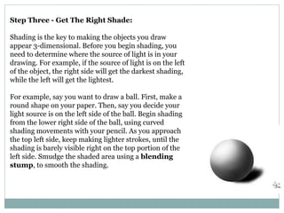 Step Three - Get The Right Shade:
Shading is the key to making the objects you draw
appear 3-dimensional. Before you begin shading, you
need to determine where the source of light is in your
drawing. For example, if the source of light is on the left
of the object, the right side will get the darkest shading,
while the left will get the lightest.
For example, say you want to draw a ball. First, make a
round shape on your paper. Then, say you decide your
light source is on the left side of the ball. Begin shading
from the lower right side of the ball, using curved
shading movements with your pencil. As you approach
the top left side, keep making lighter strokes, until the
shading is barely visible right on the top portion of the
left side. Smudge the shaded area using a blending
stump, to smooth the shading.
 