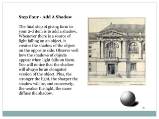 Step Four - Add A Shadow
The final step of giving form to
your 2-d item is to add a shadow.
Whenever there is a source of
light falling on an object, it
creates the shadow of the object
on the opposite side. Observe well
how the shadows of objects
appear when light falls on them.
You will notice that the shadow
will always be an elongated
version of the object. Plus, the
stronger the light, the sharper the
shadow will be, and conversely,
the weaker the light, the more
diffuse the shadow.
 