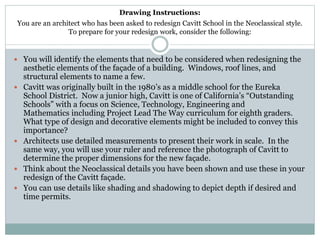 Drawing Instructions:
You are an architect who has been asked to redesign Cavitt School in the Neoclassical style.
To prepare for your redesign work, consider the following:
 You will identify the elements that need to be considered when redesigning the
aesthetic elements of the façade of a building. Windows, roof lines, and
structural elements to name a few.
 Cavitt was originally built in the 1980’s as a middle school for the Eureka
School District. Now a junior high, Cavitt is one of California’s “Outstanding
Schools” with a focus on Science, Technology, Engineering and
Mathematics including Project Lead The Way curriculum for eighth graders.
What type of design and decorative elements might be included to convey this
importance?
 Architects use detailed measurements to present their work in scale. In the
same way, you will use your ruler and reference the photograph of Cavitt to
determine the proper dimensions for the new façade.
 Think about the Neoclassical details you have been shown and use these in your
redesign of the Cavitt façade.
 You can use details like shading and shadowing to depict depth if desired and
time permits.
 