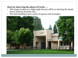 Start by observing the photo of Cavitt . . .
• This image is taken at a slight angle but you will be re-drawing the façade
from a head-on elevation view.
• The basic building is just a series of squares and rectangles.
 