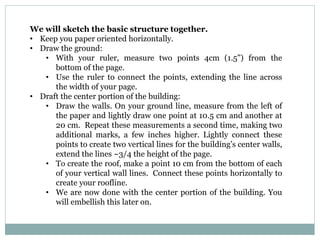 We will sketch the basic structure together.
• Keep you paper oriented horizontally.
• Draw the ground:
• With your ruler, measure two points 4cm (1.5”) from the
bottom of the page.
• Use the ruler to connect the points, extending the line across
the width of your page.
• Draft the center portion of the building:
• Draw the walls. On your ground line, measure from the left of
the paper and lightly draw one point at 10.5 cm and another at
20 cm. Repeat these measurements a second time, making two
additional marks, a few inches higher. Lightly connect these
points to create two vertical lines for the building’s center walls,
extend the lines ~3/4 the height of the page.
• To create the roof, make a point 10 cm from the bottom of each
of your vertical wall lines. Connect these points horizontally to
create your roofline.
• We are now done with the center portion of the building. You
will embellish this later on.
 