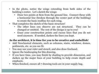 • In the photo, notice the wings extending from both sides of the
building’s center. Let’s sketch the wings:
• Draw two points at 8cm from the ground line. Connect these with
a horizontal line (broken through the center part of the building)
to create the basic roofline for each wing.
• That completes the sketch of the basic structure!
• The other lines you observe are not structural. They can be
changed or omitted. The rest of the design is up to you!
• Erase your construction points and excess lines that you do not
need anymore. If needed, darken the lines you kept.
As the architect, it is time for you to be creative and embellish!
• Add Neoclassical elements, such as columns, stairs, windows, domes,
pediments, etc. as you see fit.
• You may use your ruler and stencil, and also draw freehand.
• Ignore the landscaping for this drawing.
• If you have time, you may finish by shading to provide dimension, and
darken up the major lines of your building to help create depth and
emphasis.
• When finished, ensure all 7 drawing tools are in your supply bag.
 