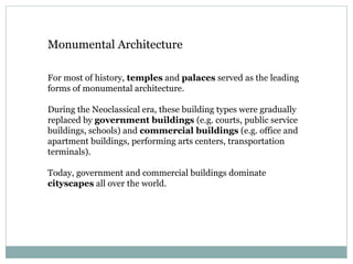 Monumental Architecture
For most of history, temples and palaces served as the leading
forms of monumental architecture.
During the Neoclassical era, these building types were gradually
replaced by government buildings (e.g. courts, public service
buildings, schools) and commercial buildings (e.g. office and
apartment buildings, performing arts centers, transportation
terminals).
Today, government and commercial buildings dominate
cityscapes all over the world.
 