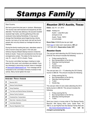 Stamps Family
Volume 2, Issue 1                                                                              October 2012


Dear Cousins,                                             Reunion 2013 Austin, Texas
We had a grand time last year in Jackson, Mississippi.    Dates: July 19 – 21, 2013
The reunion was well received and enjoyed by all who
                                                          Hotel: Holiday Inn
attended. The food was delicious; the souvenir booklet
                                                                 Austin – Lady Bird Lake
received high marks; and the gathering of the clan
                                                                 20 North IH 35
produced many lasting friendships. It may sound
                                                                 Austin, Texas 78701
strange that friendships were forged during a family
                                                                 512.472.0509
reunion, but many of us had never met and we found
people who not only shared our heritage but also our      Room Rate: $108.00 plus tax per night
interests.                                                Click here to make room reservations, OR call
During the family meeting last year, attendees voted to   1 877.834.3613. Reservation Code: STF
hold a reunion every two years in the odd year.
                                                          Reunion Costs
Anthony Haynes (Robert Stamps branch) invited the
family to Austin, Texas and volunteered to be the local   The cost per adult attending the 2013 family reunion is
arrangements contact. The dates for the reunion are       $100.00.This amount includes the following:
July 19 – July 21, 2013 in Austin, Texas.                         Friday evening fish fry
                                                                  Bus transportation to the fish fry
The reunion committee has begun meeting to make
                                                                  Saturday evening banquet
plans for this event, and volunteers are needed. If you           T-shirt
are interested in becoming involved, leave a message              Souvenir book
at Stamps2013@sbcglobal.net. Your message will be                 Goody bag
forwarded to the committee members involved in that
                                                          The cost per teen (13 – 17) attending the 2013 family
activity. Many hands lighten the load. ~
                                                          reunion is $80.00. This amount includes the following:
                                                                  Friday evening fish fry
                                                                  Bus transportation to the fish fry
INSIDE THIS ISSUE                                                 Saturday evening banquet
                                                                  T-shirt
1     Reunion 2013
                                                                  Goody bag
2     Stamps Family Website
                                                          The cost per child (12 and under) attending the 2013
2     Going Paperless                                     family reunion is $60.00. This amount includes the
                                                          following:
2     The Henry and Rachel Stamps Scholarship
                                                                  Friday evening fish fry
2     Stamps Family Cookbook
                                                                  Bus transportation to the fish fry
2     Chartered Bus Transportation                                Saturday evening banquet
                                                                  T-shirt
3     Want Ads / Calendar of Events
                                                          Send your check or money order to The Stamps Family
3     Committee Members                                   Reunion, 604 Spring Arbor Lane, Cedar Park, TX
4     Reunion Registration Form                           78613, or use PayPal from the Stamps Family Web site
                                                          - http://www.thestampsfamily.com. You will be
                                                          charged a processing fee.
                                                                                                                    1
 