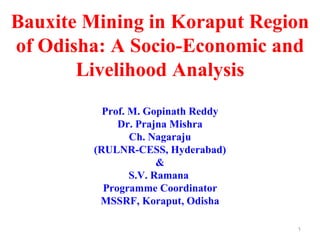 Bauxite Mining in Koraput Region
of Odisha: A Socio-Economic and
       Livelihood Analysis
          Prof. M. Gopinath Reddy
             Dr. Prajna Mishra
                Ch. Nagaraju
        (RULNR-CESS, Hyderabad)
                      &
                S.V. Ramana
          Programme Coordinator
         MSSRF, Koraput, Odisha

                                    1
 
