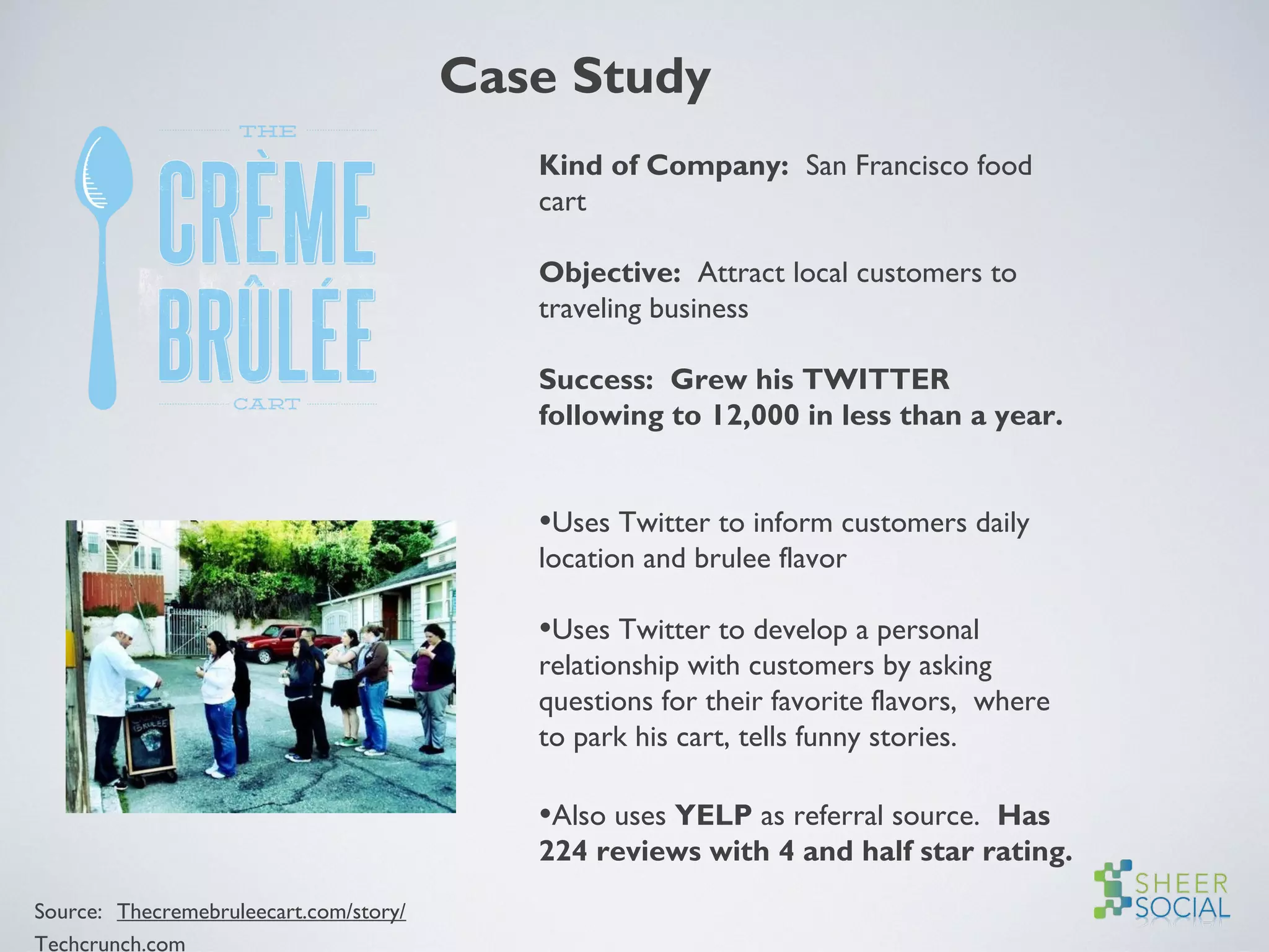 Case Study
Kind of Company: San Francisco food
cart
Objective: Attract local customers to
traveling business
Success: Grew his TWITTER
following to 12,000 in less than a year.
•Uses Twitter to inform customers daily
location and brulee flavor
•Uses Twitter to develop a personal
relationship with customers by asking
questions for their favorite flavors, where
to park his cart, tells funny stories.
•Also uses YELP as referral source. Has
224 reviews with 4 and half star rating.
Source: Thecremebruleecart.com/story/
Techcrunch.com
 