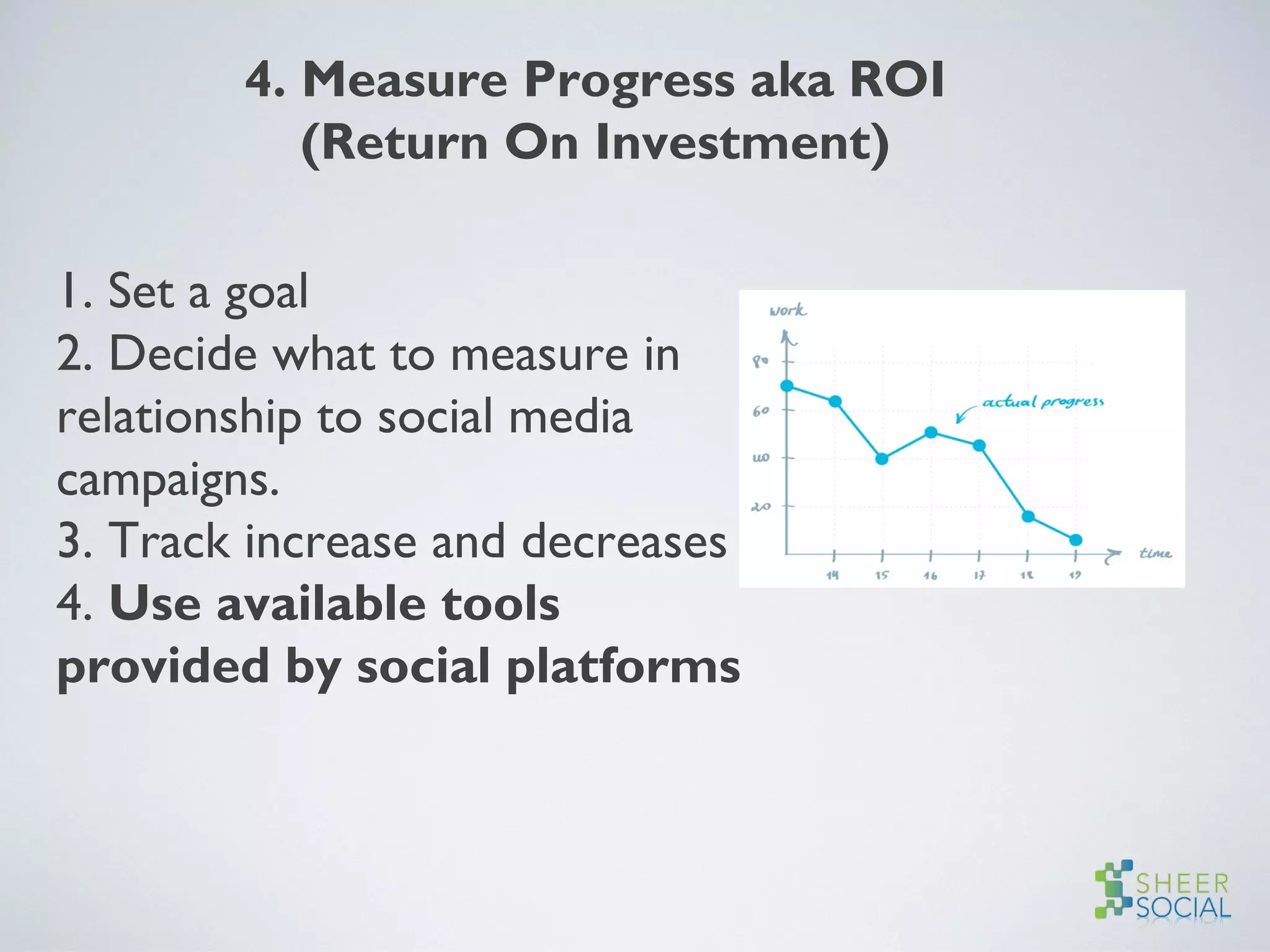 4. Measure Progress aka ROI
(Return On Investment)
1. Set a goal
2. Decide what to measure in
relationship to social media
campaigns.
3. Track increase and decreases
4. Use available tools
provided by social platforms
 