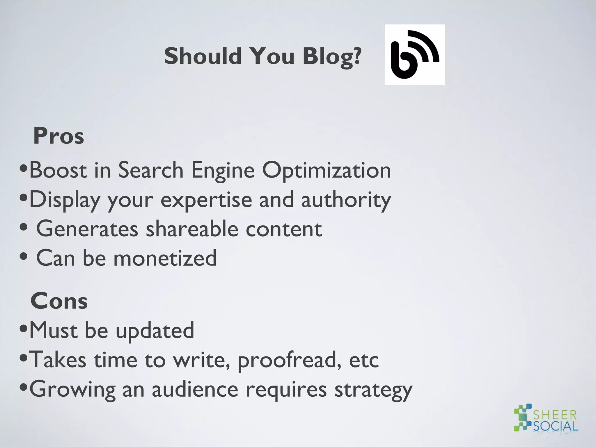 Should You Blog?
Pros
•Boost in Search Engine Optimization
•Display your expertise and authority
• Generates shareable content
• Can be monetized
Cons
•Must be updated
•Takes time to write, proofread, etc
•Growing an audience requires strategy
 