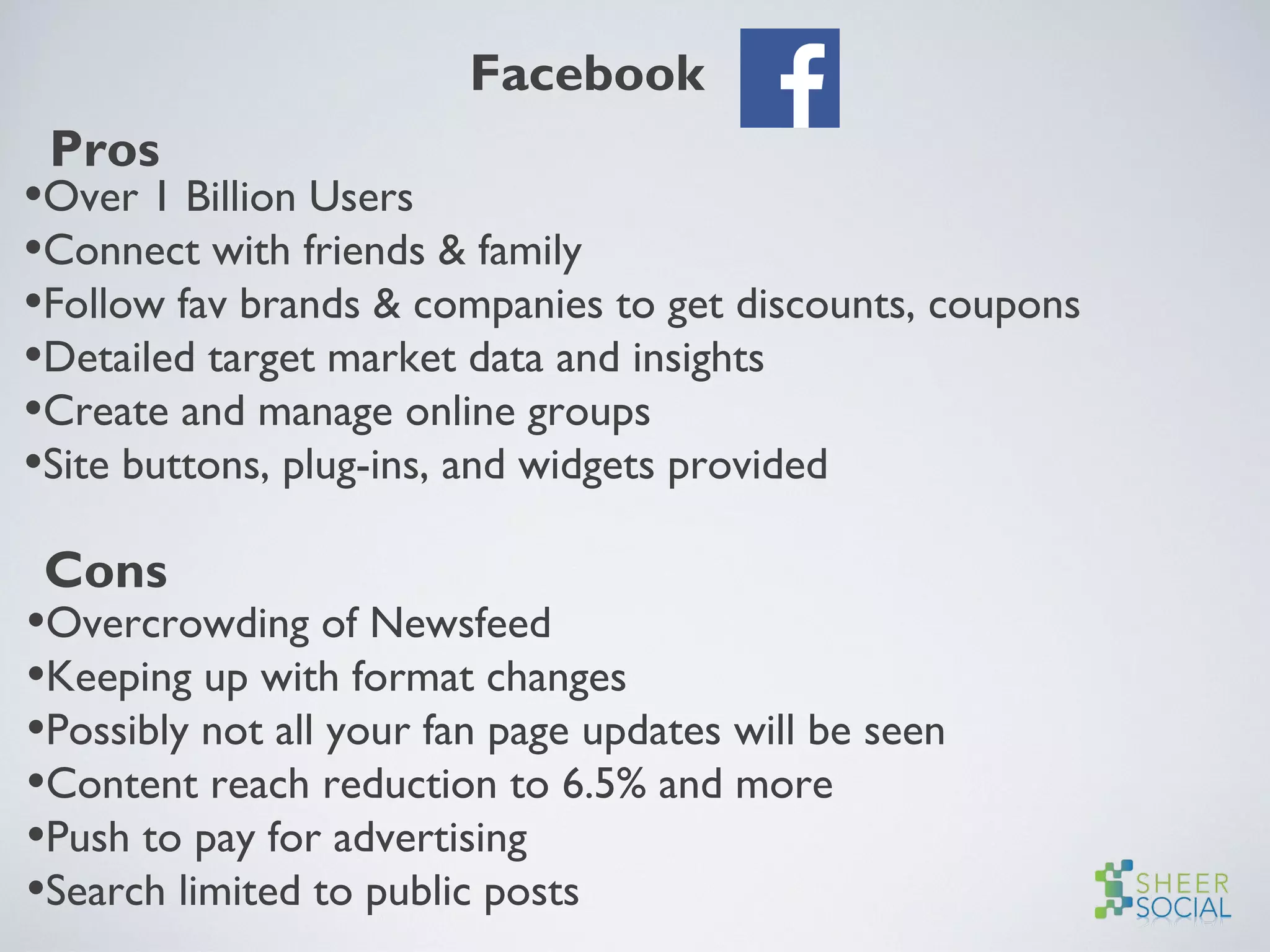 Facebook
Pros
•Over 1 Billion Users
•Connect with friends & family
•Follow fav brands & companies to get discounts, coupons
•Detailed target market data and insights
•Create and manage online groups
•Site buttons, plug-ins, and widgets provided
Cons
•Overcrowding of Newsfeed
•Keeping up with format changes
•Possibly not all your fan page updates will be seen
•Content reach reduction to 6.5% and more
•Push to pay for advertising
•Search limited to public posts
 