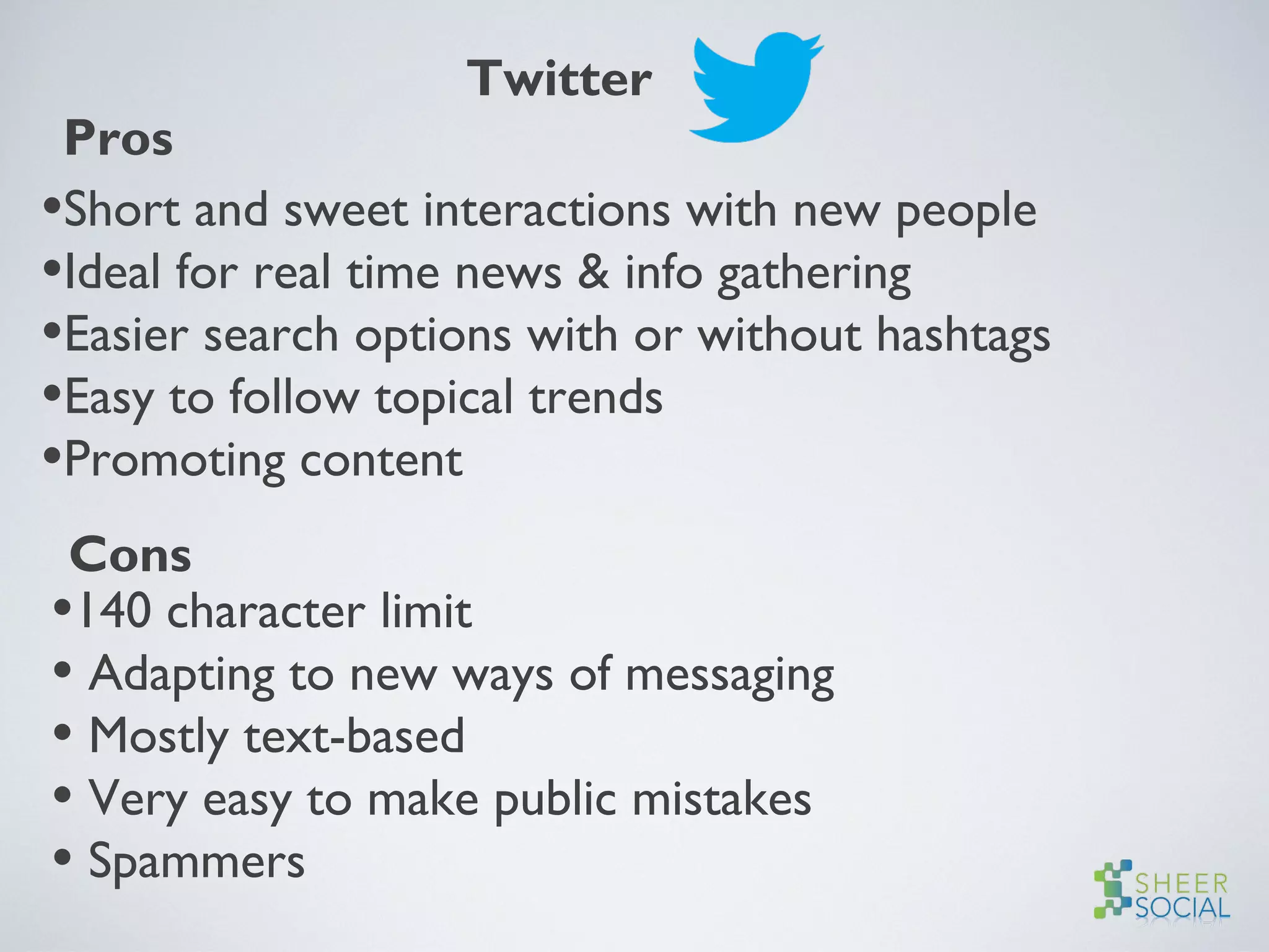Twitter
Pros
•Short and sweet interactions with new people
•Ideal for real time news & info gathering
•Easier search options with or without hashtags
•Easy to follow topical trends
•Promoting content
Cons
•140 character limit
• Adapting to new ways of messaging
• Mostly text-based
• Very easy to make public mistakes
• Spammers
 