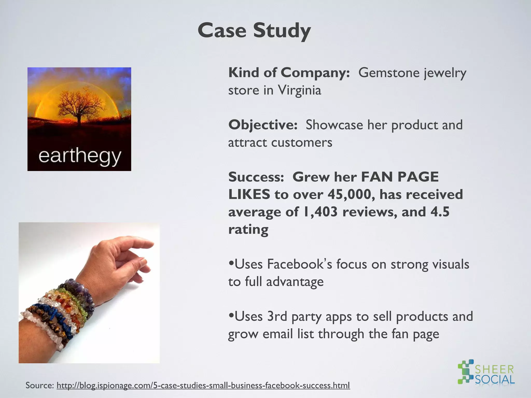 Kind of Company: Gemstone jewelry
store in Virginia
Objective: Showcase her product and
attract customers
Success: Grew her FAN PAGE
LIKES to over 45,000, has received
average of 1,403 reviews, and 4.5
rating
•Uses Facebook’s focus on strong visuals
to full advantage
•Uses 3rd party apps to sell products and
grow email list through the fan page
Case Study
Source: http://blog.ispionage.com/5-case-studies-small-business-facebook-success.html
 