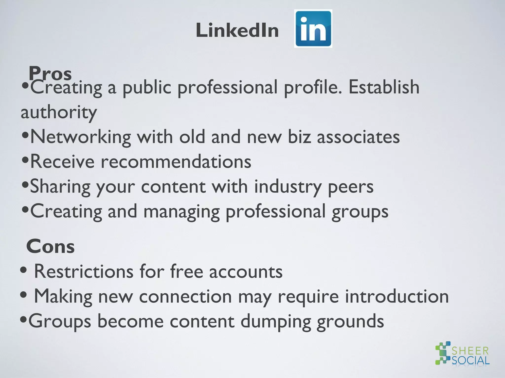 LinkedIn
Pros
•Creating a public professional profile. Establish
authority
•Networking with old and new biz associates
•Receive recommendations
•Sharing your content with industry peers
•Creating and managing professional groups
Cons
• Restrictions for free accounts
• Making new connection may require introduction
•Groups become content dumping grounds
 