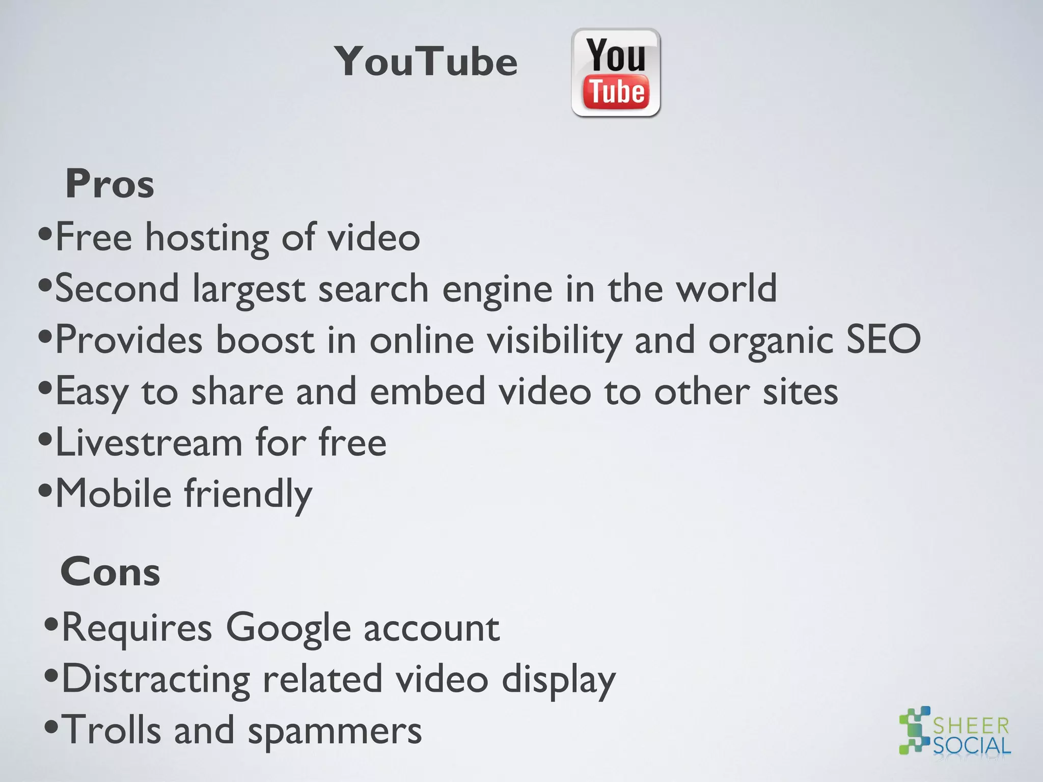 YouTube
Pros
•Free hosting of video
•Second largest search engine in the world
•Provides boost in online visibility and organic SEO
•Easy to share and embed video to other sites
•Livestream for free
•Mobile friendly
Cons
•Requires Google account
•Distracting related video display
•Trolls and spammers
 