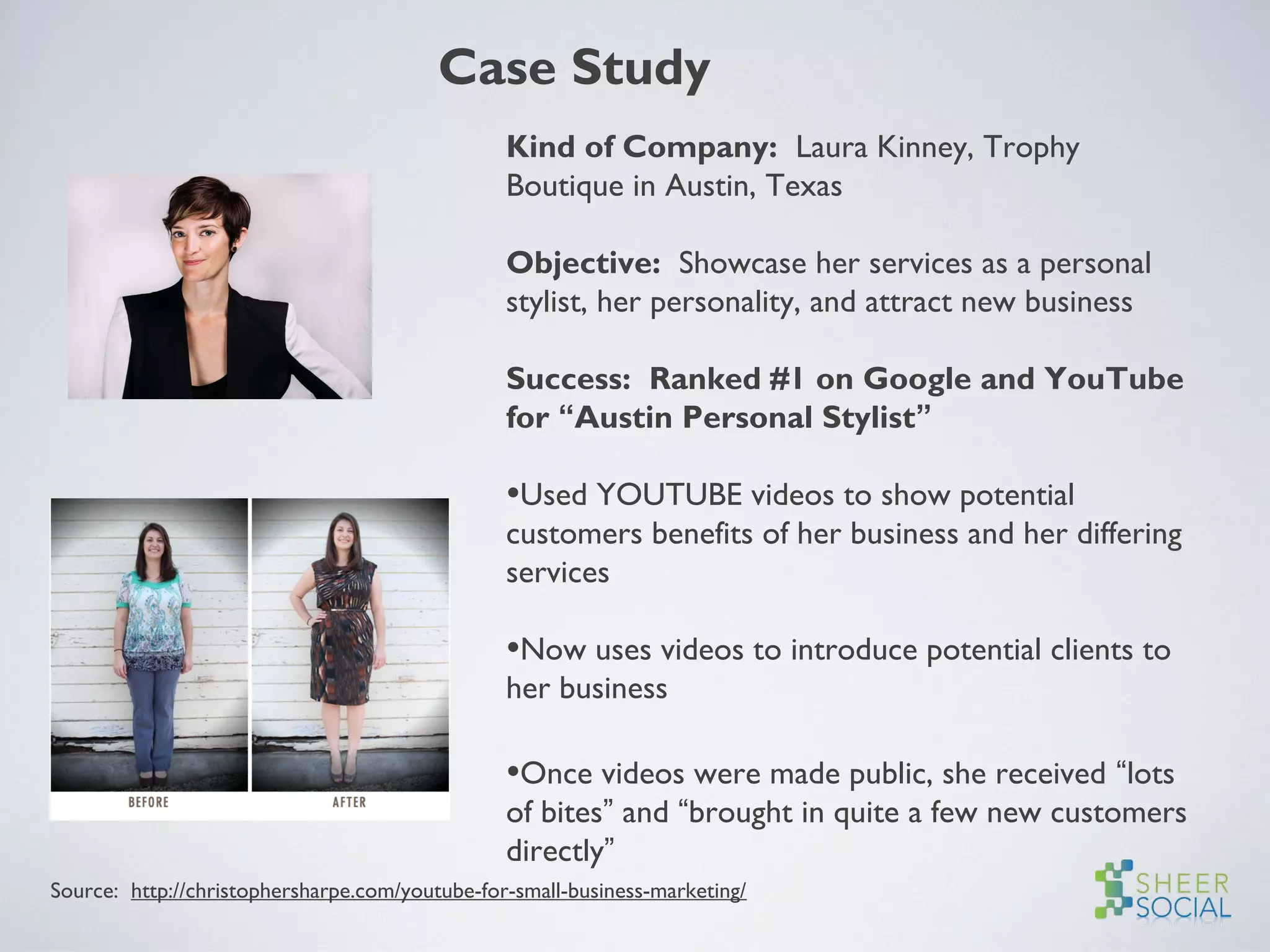 Case Study
Kind of Company: Laura Kinney, Trophy
Boutique in Austin, Texas
Objective: Showcase her services as a personal
stylist, her personality, and attract new business
Success: Ranked #1 on Google and YouTube
for “Austin Personal Stylist”
•Used YOUTUBE videos to show potential
customers benefits of her business and her differing
services
•Now uses videos to introduce potential clients to
her business
•Once videos were made public, she received “lots
of bites” and “brought in quite a few new customers
directly”
Source: http://christophersharpe.com/youtube-for-small-business-marketing/
 