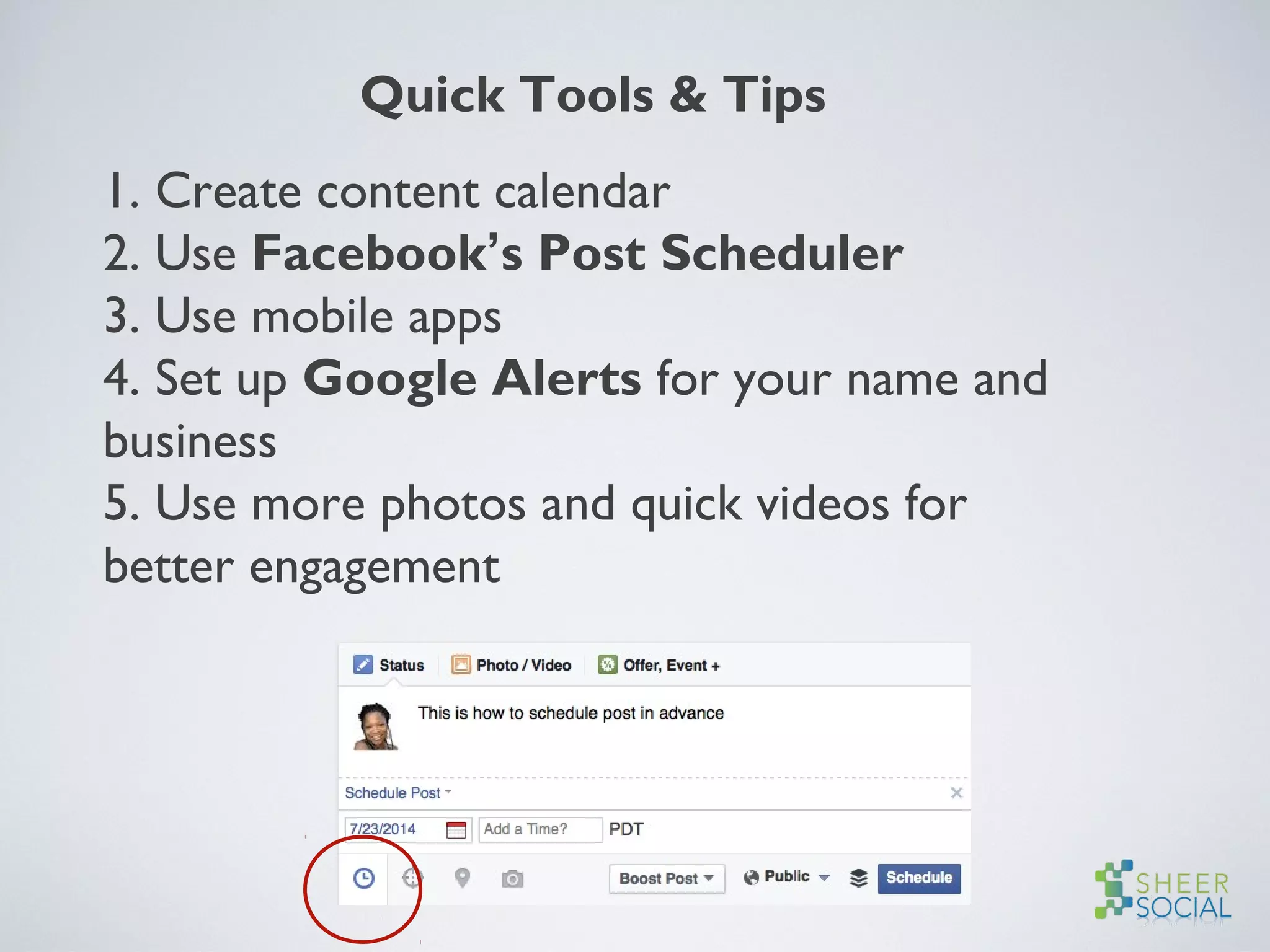Quick Tools & Tips
1. Create content calendar
2. Use Facebook’s Post Scheduler
3. Use mobile apps
4. Set up Google Alerts for your name and
business
5. Use more photos and quick videos for
better engagement
 