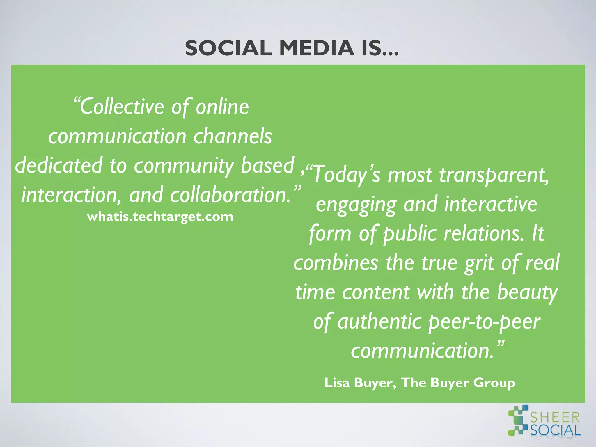 SOCIAL MEDIA IS...
“Collective of online
communication channels
dedicated to community based ,
interaction, and collaboration.”
whatis.techtarget.com
“Today’s most transparent,
engaging and interactive
form of public relations. It
combines the true grit of real
time content with the beauty
of authentic peer-to-peer
communication.”
Lisa Buyer, The Buyer Group
 
