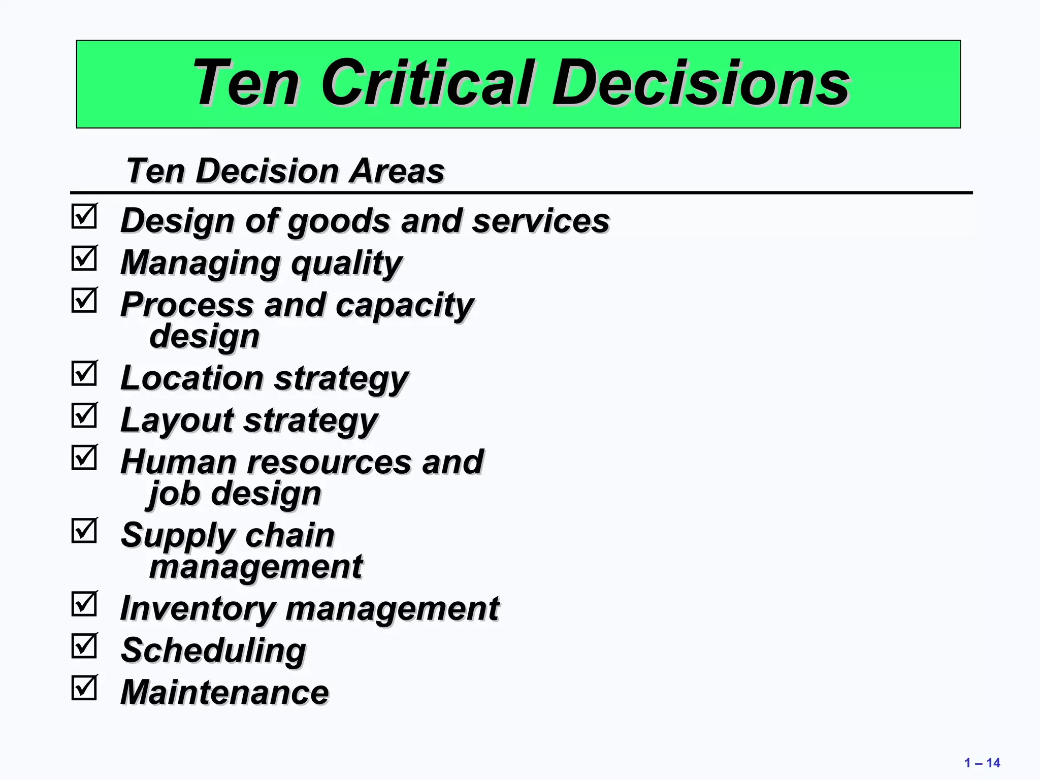 1 – 14 
TTeenn CCrriittiiccaall DDeecciissiioonnss 
TTeenn DDeecciissiioonn AArreeaass 
 DDeessiiggnn ooff ggooooddss aanndd sseerrvviicceess 
 MMaannaaggiinngg qquuaalliittyy 
 PPrroocceessss aanndd ccaappaacciittyy 
ddeessiiggnn 
 LLooccaattiioonn ssttrraatteeggyy 
 LLaayyoouutt ssttrraatteeggyy 
 HHuummaann rreessoouurrcceess aanndd 
jjoobb ddeessiiggnn 
 SSuuppppllyy cchhaaiinn 
mmaannaaggeemmeenntt 
 IInnvveennttoorryy mmaannaaggeemmeenntt 
 SScchheedduulliinngg 
 MMaaiinntteennaannccee 
 